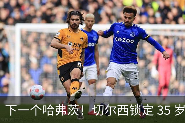 下一个哈弗茨！切尔西锁定 35 岁英超神锋，完美拯救蓝军锋线