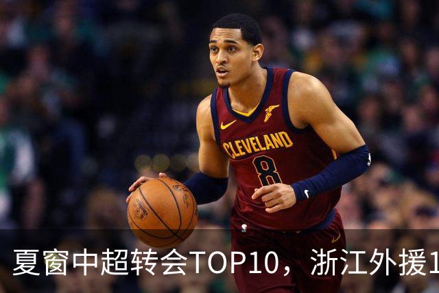 夏窗中超转会TOP10，浙江外援132万欧领衔，9名本土球员上榜