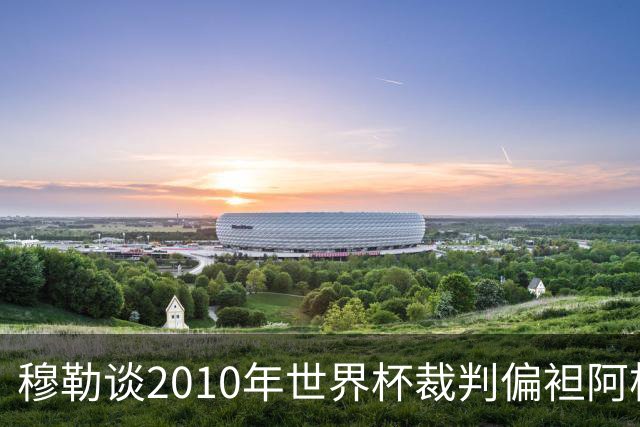 穆勒谈2010年世界杯裁判偏袒阿根廷：他们手球却给我黄牌
